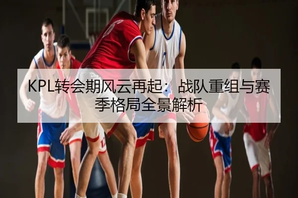 KPL转会期风云再起：战队重组与赛季格局全景解析
