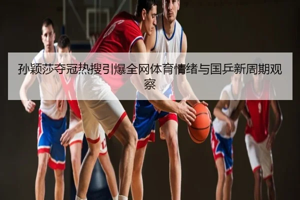 孙颖莎夺冠热搜引爆全网体育情绪与国乒新周期观察