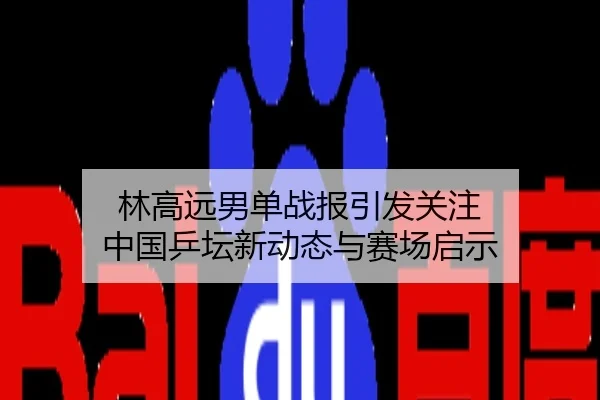 林高远男单战报引发关注 中国乒坛新动态与赛场启示
