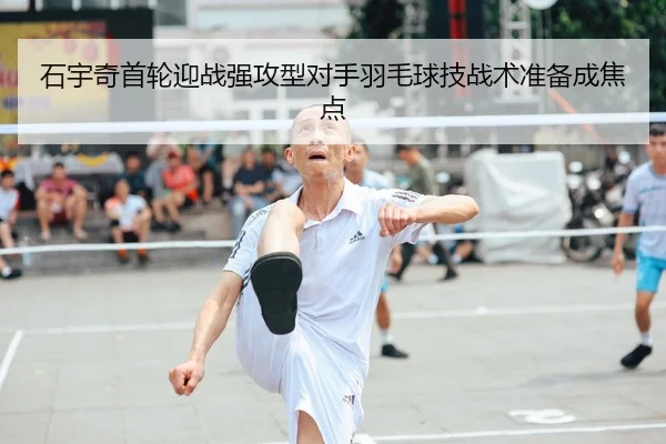 石宇奇首轮迎战强攻型对手羽毛球技战术准备成焦点