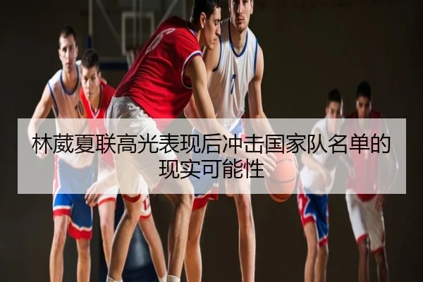 林葳夏联高光表现后冲击国家队名单的现实可能性