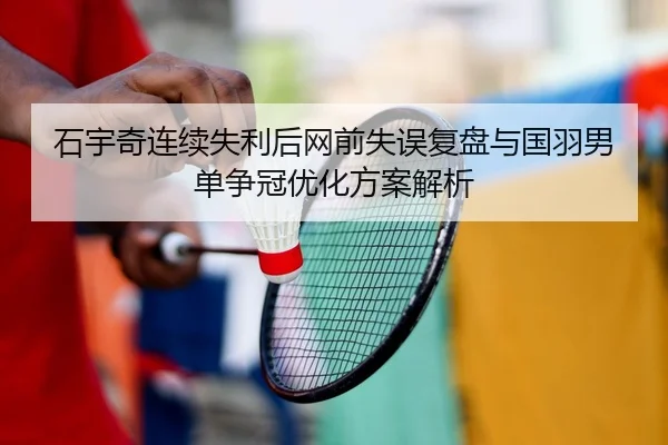 石宇奇连续失利后网前失误复盘与国羽男单争冠优化方案解析