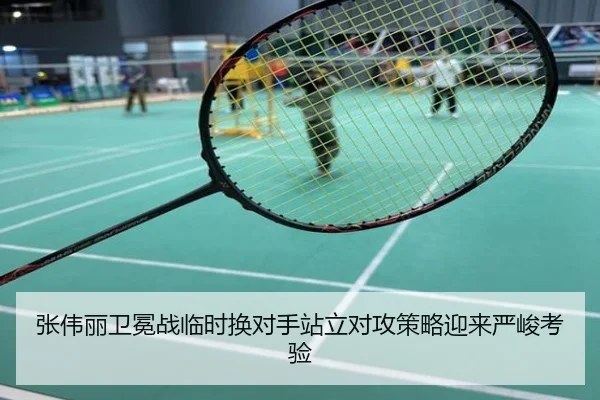 张伟丽卫冕战临时换对手站立对攻策略迎来严峻考验