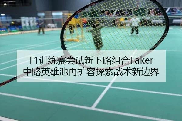 T1训练赛尝试新下路组合Faker中路英雄池再扩容探索战术新边界