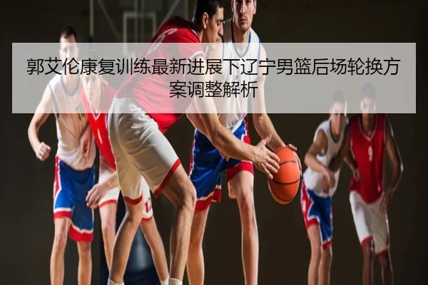 郭艾伦康复训练最新进展下辽宁男篮后场轮换方案调整解析