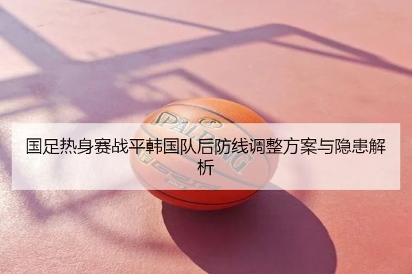 国足热身赛战平韩国队后防线调整方案与隐患解析