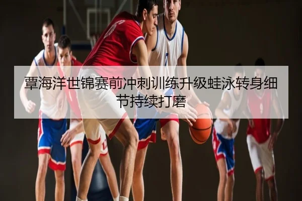 覃海洋世锦赛前冲刺训练升级蛙泳转身细节持续打磨