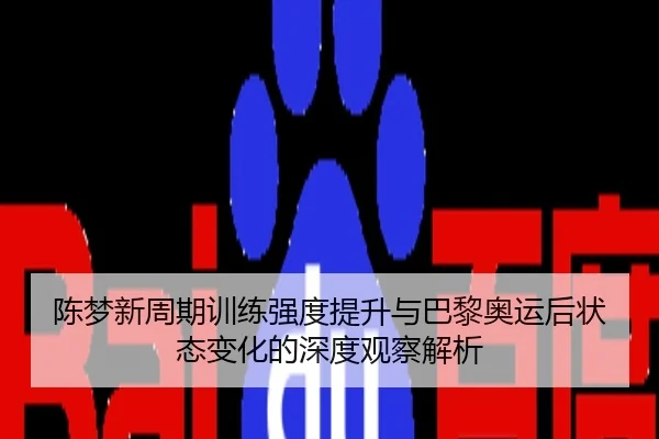 陈梦新周期训练强度提升与巴黎奥运后状态变化的深度观察解析