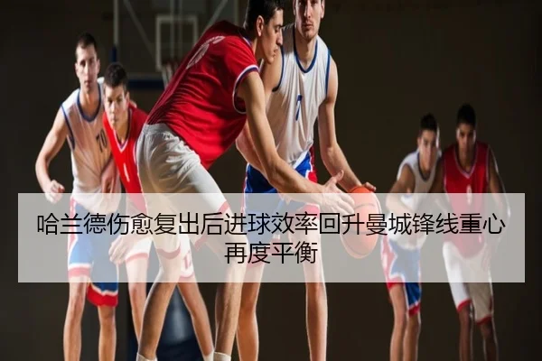 哈兰德伤愈复出后进球效率回升曼城锋线重心再度平衡